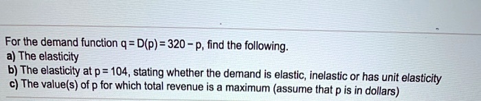 For the demand function q = D(p) = 320 - p, find the following.
a) The elasticity
b) The elasticity at p = 104, stating whether the demand is elastic, inelastic or has unit elasticity
c) The value(s) of p for which total revenue is a maximum (assume that p is in dollars)