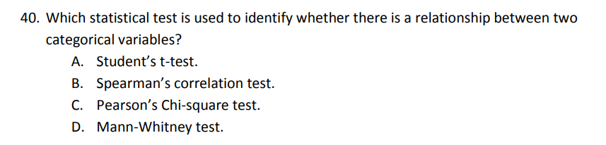 40. Which statistical test is used to identify whether there is a relationship between two categorical variables?
A. Student's t-test.
B. Spearman's correlation test.
C. Pearson's Chi-square test.
D. Mann-Whitney test.