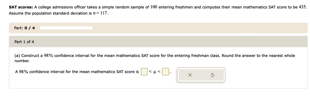 SAT scores: A college admissions officer takes a simple random sample of 100 entering freshmen and computes their mean mathematics SAT score to be 435. Assume the population standard deviation is ? = 117.
Part: 0 / 4
Part 1 of 4
(a) Construct a 98% confidence interval for the mean mathematics SAT score for the entering freshman class. Round the answer to the nearest whole number.
A 98% confidence interval for the mean mathematics SAT score is  < ? < .