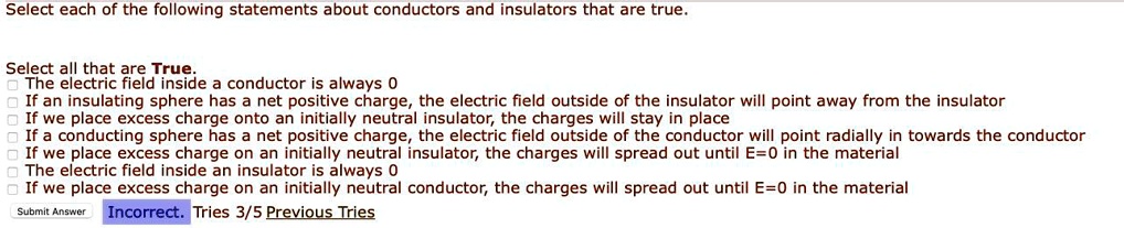 Select each of the following statements about conductors and insulators that are true.

Select all that are True.
The electric field inside a conductor is always 0
If an insulating sphere has a net positive charge, the electric field outside of the insulator will point away from the insulator
If we place excess charge onto an initially neutral insulator, the charges will stay in place
If a conducting sphere has a net positive charge, the electric field outside of the conductor will point radially in towards the conductor
If we place excess charge on an initially neutral insulator, the charges will spread out until E=0 in the material
The electric field inside an insulator is always 0
If we place excess charge on an initially neutral conductor, the charges will spread out until E=0 in the material