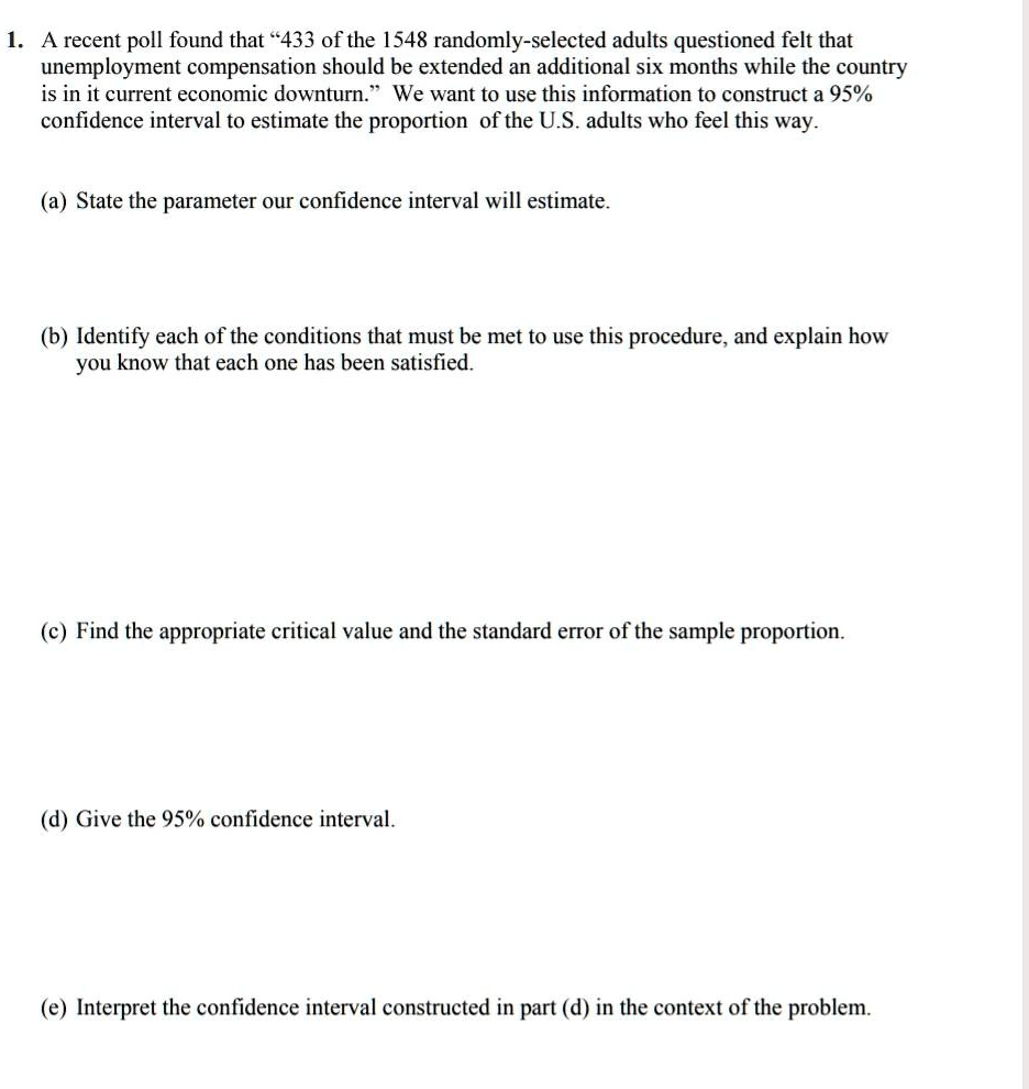 1. A recent poll found that "433 of the 1548 randomly-selected adults questioned felt that unemployment compensation should be extended an additional six months while the country is in it current economic downturn." We want to use this information to construct a 95% confidence interval to estimate the proportion of the U.S. adults who feel this way.

(a) State the parameter our confidence interval will estimate.

(b) Identify each of the conditions that must be met to use this procedure, and explain how you know that each one has been satisfied.

(c) Find the appropriate critical value and the standard error of the sample proportion.

(d) Give the 95% confidence interval.

(e) Interpret the confidence interval constructed in part (d) in the context of the problem.