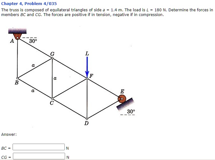 Chapter 4, Problem 4/035
The truss is composed of equilateral triangles of side a = 1.4 m. The load is L = 180 N. Determine the forces in
members BC and CG. The forces are positive if in tension, negative if in compression.