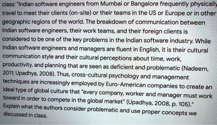 class: "Indian software engineers from Mumbai or Bangalore frequently physically
travel to meet their clients (on-site) or their teams in the US or Europe or in other
geographic regions of the world. The breakdown of communication between
Indian software engineers, their work teams, and their foreign clients is
considered to be one of the key problems in the Indian software industry. While
Indian software engineers and managers are fluent in English, it is their cultural
communication style and their cultural perceptions about time, work,
productivity, and planning that are seen as deficient and problematic (Nadeem,
2011; Upadhya, 2008). Thus, cross-cultural psychology and management
techniques are increasingly employed by Euro-American companies to create an
ideal type of global culture that "every company, worker and manager must work
toward in order to compete in the global market" (Upadhya, 2008, p. 105).
Explain what the authors consider problematic and use proper concepts we
discussed in class.
