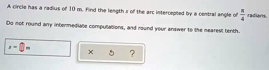 A circle has a radius of 10 m. Find the length s of the arc intercepted by a central angle of ?/4 radians.
Do not round any intermediate computations, and round your answer to the nearest tenth.
s = [] m