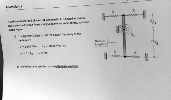 Question 3:
A uniform slender rod of mass m and length L is hinged at point O,
and is attached to four linear springs and one torsional spring, as shown
in this Figure.
a) Use Newton's II law to find the natural frequency of the
system, if:
k = 2000 N/m ; kt = 1000 Nm/rad
m = 10 kg ; L = 5 m
b) Solve the same problem by using Rayleigh's method.