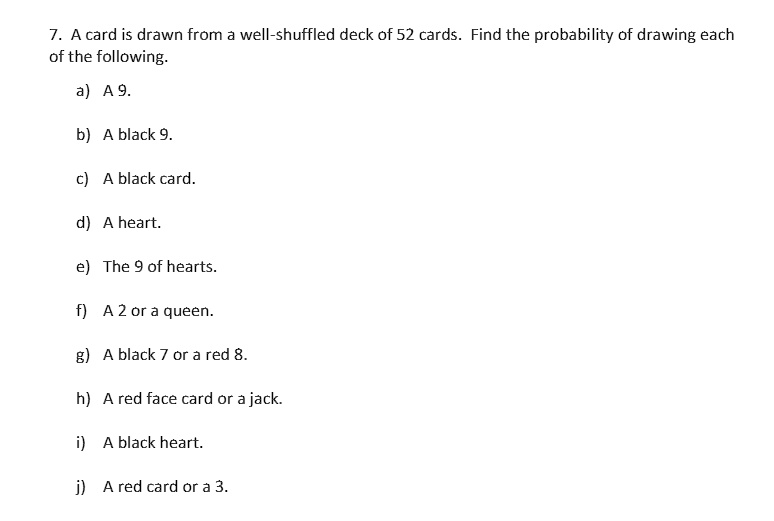 7. A card is drawn from a well-shuffled deck of 52 cards. Find the probability of drawing each
of the following.
a) A 9.
b) A black 9.
c) A black card.
d) A heart.
e) The 9 of hearts.
f) A 2 or a queen.
g) A black 7 or a red 8.
h) A red face card or a jack.
i) A black heart.
j) A red card or a 3.