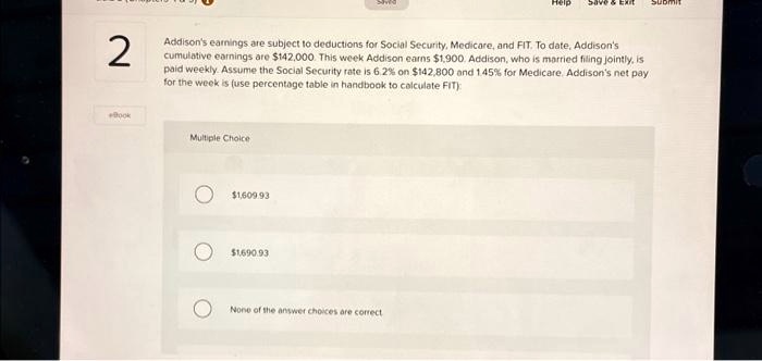 Addison's earnings are subject to deductions for Social Security, Medicare, and FIT. To date, Addison's cumulative earnings are 142,000. This week Addison earns1,900. Addison, who is married filing jointly, is paid weekly. Assume the Social Security rate is 6.2% on $142,800 and 1.45% for Medicare. Addison's net pay for the week is (use percentage table in handbook to calculate FIT):

Multiple Choice
1,609.931,690.93
None of the answer choices are correct