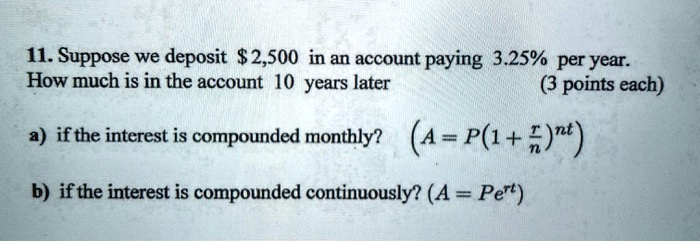 11. Suppose we deposit 2,500 in an account paying 3.25% per year.
How much is in the account 10 years later

a) if the interest is compounded monthly? (A = P(1 + r/n)^nt)

b) if the interest is compounded continuously? (A = Pe^rt)