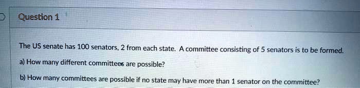 Question 1
The US senate has 100 senators, 2 from each state. A committee consisting of 5 senators is to be formed.
a) How many different committees are possible?
b) How many committees are possible if no state may have more than 1 senator on the committee?