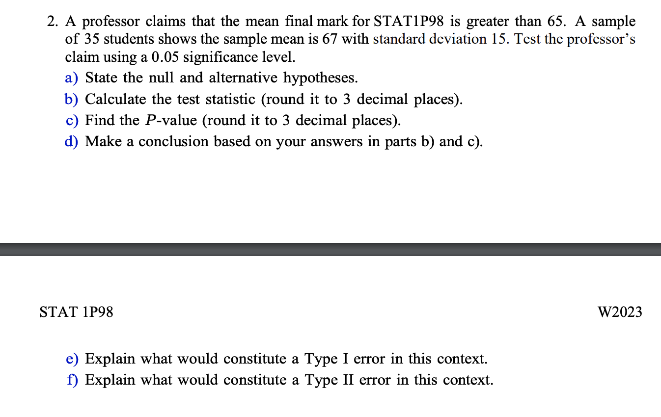 2. A professor claims that the mean final mark for STAT1P98 is greater than 65. A sample of 35 students shows the sample mean is 67 with standard deviation 15. Test the professor's claim using a 0.05 significance level.
a) State the null and alternative hypotheses.
b) Calculate the test statistic (round it to 3 decimal places).
c) Find the P-value (round it to 3 decimal places).
d) Make a conclusion based on your answers in parts b) and c).
e) Explain what would constitute a Type I error in this context.
f) Explain what would constitute a Type II error in this context.