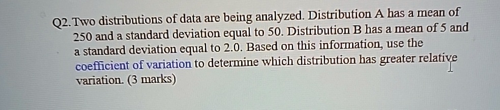 Q2. Two distributions of data are being analyzed. Distribution A has a mean of 250 and a standard deviation equal to 50. Distribution B has a mean of 5 and a standard deviation equal to 2.0. Based on this information, use the coefficient of variation to determine which distribution has greater relative variation. (3 marks)