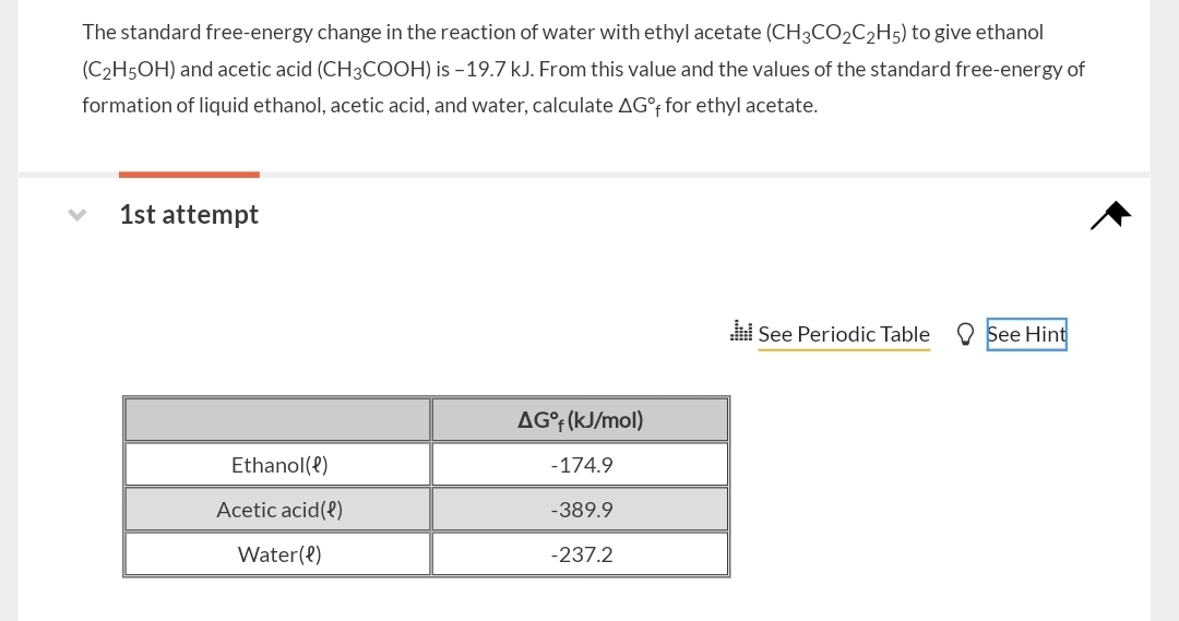The standard free-energy change in the reaction of water with ethyl acetate (CH3CO2C2H5) to give ethanol (C2H5OH) and acetic acid (CH3COOH) is -19.7  kJ. From this value and the values of the standard free-energy of formation of liquid ethanol, acetic acid, and water, calculate ΔG^∘f for ethyl acetate.
1st attempt
See Periodic Table
See Hint

    Δ𝐆^∘𝐟(kJ / mol) 

Ethanol (ℓ)     -174.9 

Acetic acid (ℓ)     -389.9 

Water (ℓ)     -237.2 

