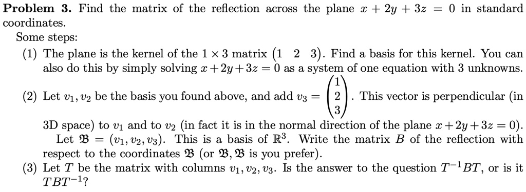 Problem 3. Find the matrix of the reflection across the plane x + 2y + 3z = 0 in standard coordinates. Some steps:
(1) The plane is the kernel of the 1 × 3 matrix (1 2 3). Find a basis for this kernel. You can also do this by simply solving x + 2y + 3z = 0 as a system of one equation with 3 unknowns.
(2) Let v1, v2 be the basis you found above, and add v3 = eginpmatrix 1  2  3 endpmatrix. This vector is perpendicular (in 3D space) to v1 and to v2 (in fact it is in the normal direction of the plane x + 2y + 3z = 0). Let B = (v1, v2, v3). This is a basis of R^3. Write the matrix B of the reflection with respect to the coordinates B (or B, B is you prefer).
(3) Let T be the matrix with columns v1, v2, v3. Is the answer to the question T^-1BT, or is it TBT^-1?