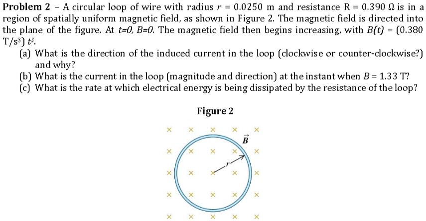 Problem 2 – A circular loop of wire with radius r = 0.0250 m and resistance R = 0.390 ? is in a region of spatially uniform magnetic field, as shown in Figure 2. The magnetic field is directed into the plane of the figure. At t=0, B=0. The magnetic field then begins increasing, with B(t) = (0.380 T/s³) t³.
(a) What is the direction of the induced current in the loop (clockwise or counter-clockwise?) and why?
(b) What is the current in the loop (magnitude and direction) at the instant when B = 1.33 T?
(c) What is the rate at which electrical energy is being dissipated by the resistance of the loop?

Figure 2