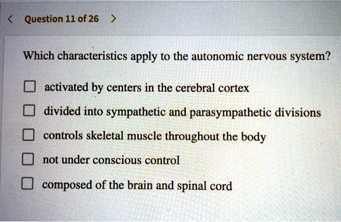 Which characteristics apply to the autonomic nervous system?

activated by centers in the cerebral cortex
divided into sympathetic and parasympathetic divisions
controls skeletal muscle throughout the body
not under conscious control
composed of the brain and spinal cord