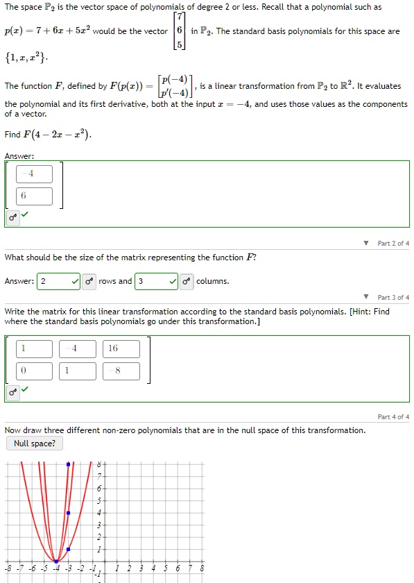 The space P2 is the vector space of polynomials of degree 2 or less. Recall that a polynomial such as

    p(x) = 7 + 6x + 5x^2  would be the vector 
        < b m a t r i x >
     in ℝ^3.

The standard basis polynomials for this space are
{1, x, x^2}.
The function F, defined by F(p(x)) = 
    < b m a t r i x >, is a linear transformation from P2 to ℝ^2. It evaluates
the polynomial and its first derivative, both at the input x = -4, and uses those values as the components
of a vector.
Find F(4 - 2x - x^2).
Answer:
< b m a t r i x >
What should be the size of the matrix representing the function F?
Answer: 2 rows and 3 columns.
Write the matrix for this linear transformation according to the standard basis polynomials. [Hint: Find
where the standard basis polynomials go under this transformation.]
< b m a t r i x >
Now draw three different non-zero polynomials that are in the null space of this transformation.
Null space?
