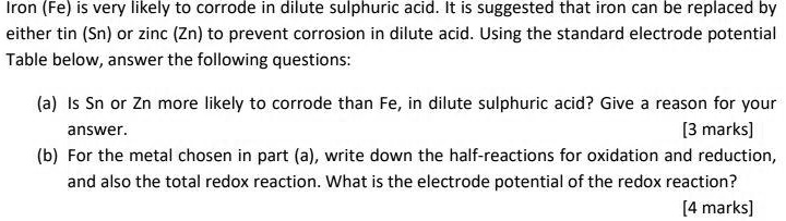 Iron (Fe) is very likely to corrode in dilute sulphuric acid. It is suggested that iron can be replaced by
either tin (Sn) or zinc (Zn) to prevent corrosion in dilute acid. Using the standard electrode potential
Table below, answer the following questions:
(a) Is Sn or Zn more likely to corrode than Fe, in dilute sulphuric acid? Give a reason for your
answer.
[3 marks]
(b) For the metal chosen in part (a), write down the half-reactions for oxidation and reduction,
and also the total redox reaction. What is the electrode potential of the redox reaction?
[4 marks]