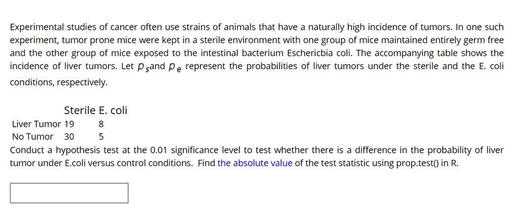 Experimental studies of cancer often use strains of animals that have a naturally high incidence of tumors. In one such experiment, tumor prone mice were kept in a sterile environment with one group of mice maintained entirely germ free and the other group of mice exposed to the intestinal bacterium Eschericbia coli. The accompanying table shows the incidence of liver tumors. Let ps and pe represent the probabilities of liver tumors under the sterile and the E. coli conditions, respectively.

Sterile E. coli
Liver Tumor 19 8
No Tumor 30 5
Conduct a hypothesis test at the 0.01 significance level to test whether there is a difference in the probability of liver tumor under E.coli versus control conditions. Find the absolute value of the test statistic using prop.test() in R.