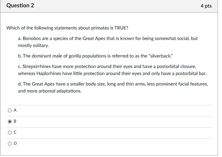 Which of the following statements about primates is TRUE?
a. Bonobos are a species of the Great Apes that is known for being somewhat social, but mostly solitary.
b. The dominant male of gorilla populations is referred to as the “silverback.”
c. Strepsirrhines have more protection around their eyes and have a postorbital closure, whereas Haplorhines have little protection around their eyes and only have a postorbital bar.
d. The Great Apes have a smaller body size, long and thin arms, less prominent facial features, and more arboreal adaptations.
