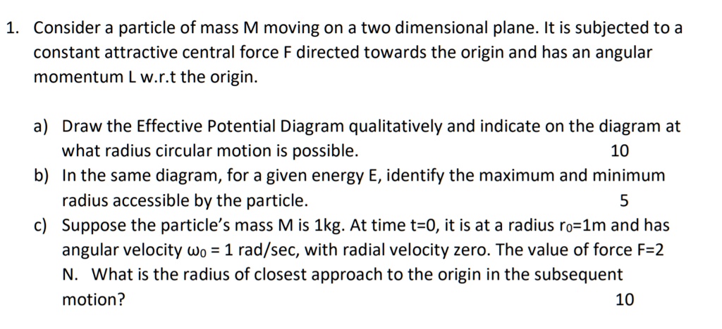 1. Consider a particle of mass M moving on a two dimensional plane. It is subjected to a
constant attractive central force F directed towards the origin and has an angular
momentum L w.r.t the origin.
a) Draw the Effective Potential Diagram qualitatively and indicate on the diagram at
what radius circular motion is possible.
10
b) In the same diagram, for a given energy E, identify the maximum and minimum
radius accessible by the particle.
5
c) Suppose the particle's mass M is 1kg. At time t=0, it is at a radius r0=1m and has
angular velocity ?0 = 1 rad/sec, with radial velocity zero. The value of force F=2
N. What is the radius of closest approach to the origin in the subsequent
motion?
10