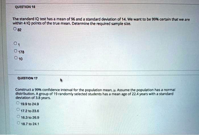 The standard IQ test has a mean of 96 and a standard deviation of 14. We want to be 99% certain that we are within 4 IQ points of the true mean. Determine the required sample size.
82
1
178
10

Construct a 99% confidence interval for the population mean, ?. Assume the population has a normal distribution. A group of 19 randomly selected students has a mean age of 22.4 years with a standard deviation of 3.8 years.
19.9 to 24.9
17.2 to 23.6
16.3 to 26.9
18.7 to 24.1