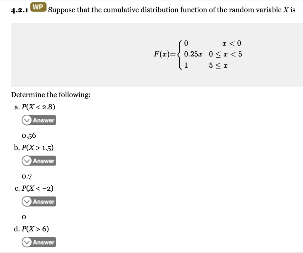 Suppose that the cumulative distribution function of the random variable X is
F(x) =  0, x < 0; 0.25x, 0 <= x < 5; 1, 5 <= x
Determine the following:
a. P(X < 2.8)
b. P(X > 1.5)
c. P(X < -2)
d. P(X > 6)