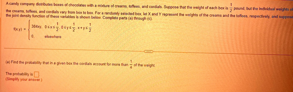 A candy company distributes boxes of chocolates with a mixture of creams, toffees, and cordials. Suppose that the weight of each box is (1)/(2) pound, but the individual weights of the creams, toffees, and cordials vary from box to box. For a randomly selected box, let X and Y represent the weights of the creams and the toffees, respectively, and suppose the joint density function of these variables is shown below. Complete parts (a) through (c).

f(x,y) =  384xy,     0 ≤ x ≤(1)/(2), 0 ≤ y ≤(1)/(2), x+y ≤(1)/(2)0,    elsewhere

(a) Find the probability that in a given box the cordials account for more than (1)/(4) of the weight.
The probability is (Simplify your answer.)