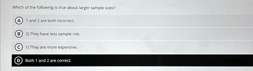 Which of the following is true about larger sample sizes?
A) 1 and 2 are both incorrect.
B) 2) They have less sample risk.
C) 1) They are more expensive.
D) Both 1 and 2 are correct.