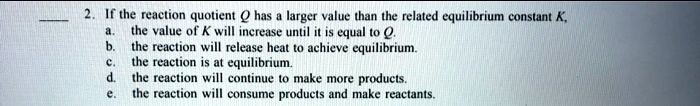 2. If the reaction quotient Q has a larger value than the related equilibrium constant K, a. the value of K will increase until it is equal to Q. b. the reaction will release heat to achieve equilibrium. c. the reaction is at equilibrium. d. the reaction will continue to make more products. e. the reaction will consume products and make reactants.