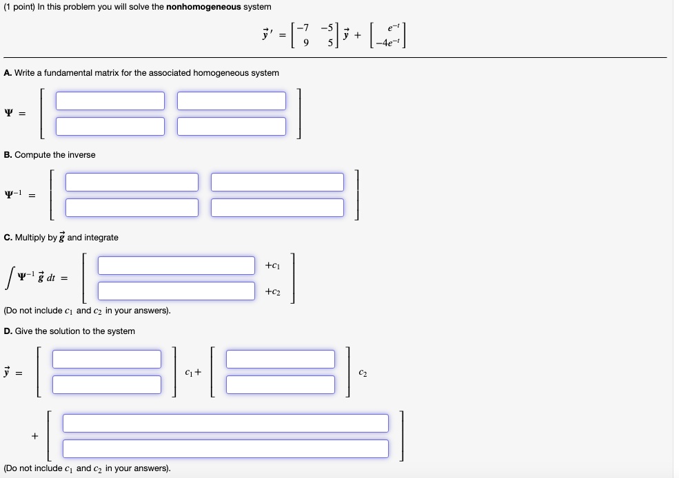 (1 point) In this problem you will solve the nonhomogeneous system

vecy' = eginbmatrix -7     -5  9     5 endbmatrix vecy + eginbmatrix e^-t  -4e^-t endbmatrix

A. Write a fundamental matrix for the associated homogeneous system

Psi =

B. Compute the inverse

Psi^-1 =

C. Multiply by vecg and integrate

int Psi^-1 vecg dt = eginbmatrix phantomblank     +c1  phantomblank     +c2 endbmatrix

(Do not include c1 and c2 in your answers).

D. Give the solution to the system

vecy = eginbmatrix phantomblank  phantomblank endbmatrix c1 + eginbmatrix phantomblank  phantomblank endbmatrix c2 + eginbmatrix phantomblank  phantomblank endbmatrix

(Do not include c1 and c2 in your answers).