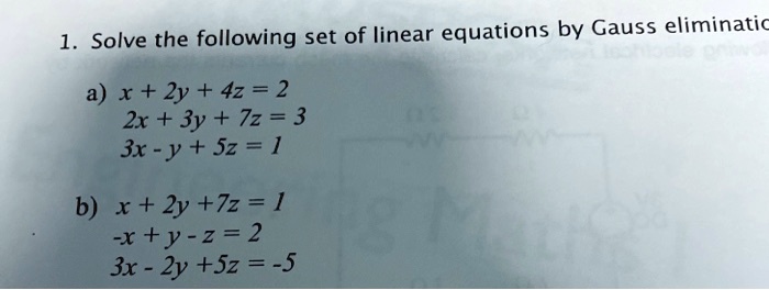 1. Solve the following set of linear equations by Gauss elimination

a) x + 2y + 4z = 2
2x + 3y + 7z = 3
3x - y + 5z = 1

b) x + 2y + 7z = 1
-x + y - z = 2
3x - 2y + 5z = -5
