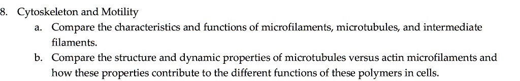 8. Cytoskeleton and Motility
a. Compare the characteristics and functions of microfilaments, microtubules, and intermediate
filaments.
b. Compare the structure and dynamic properties of microtubules versus actin microfilaments and
how these properties contribute to the different functions of these polymers in cells.