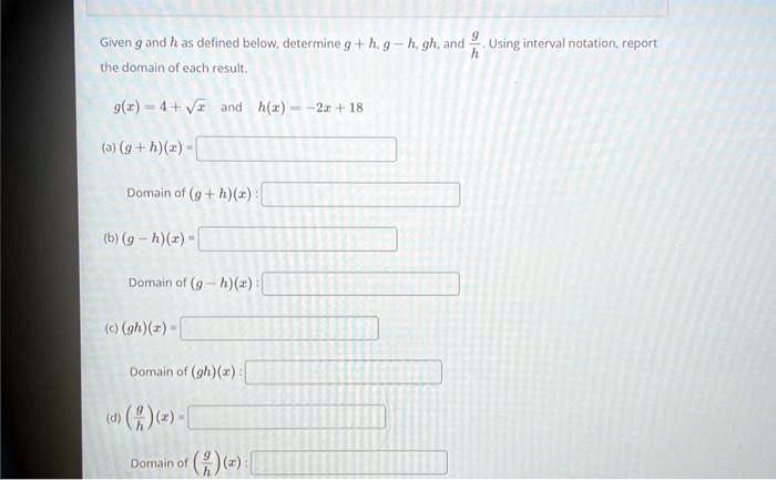 Given g and h as defined below, determine g + h, g - h, gh, and (g)/(h). Using interval notation, report the domain of each result.

g(x) = 4 + √(x) and h(x) = -2x + 18

(a) (g + h)(x) =

Domain of (g + h)(x):

(b) (g - h)(x) =

Domain of (g - h)(x):

(c) (gh)(x) =

Domain of (gh)(x):

(d) ((g)/(h))(x) =

Domain of ((g)/(h))(x):