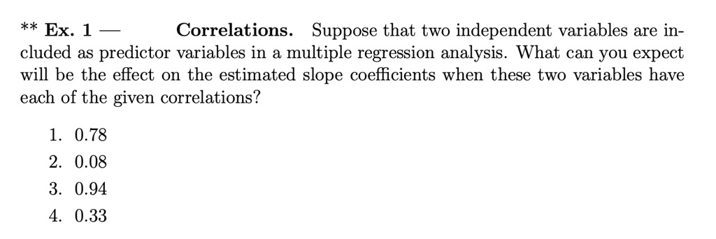 Correlations. Suppose that two independent variables are included as predictor variables in a multiple regression analysis. What can you expect will be the effect on the estimated slope coefficients when these two variables have each of the given correlations?
1. 0.78
2. 0.08
3. 0.94
4. 0.33