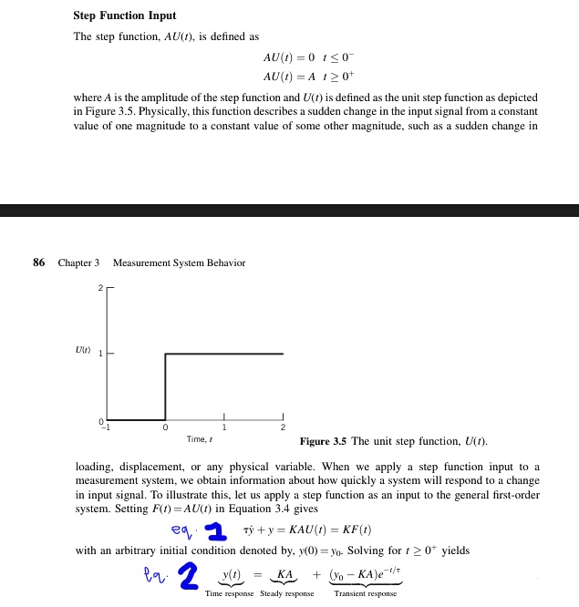 Step Function Input
The step function, AU(t), is defined as
AU(t) = 0  t ? 0?
AU(t) = A  t ? 0?
where A is the amplitude of the step function and U(t) is defined as the unit step function as depicted
in Figure 3.5. Physically, this function describes a sudden change in the input signal from a constant
value of one magnitude to a constant value of some other magnitude, such as a sudden change in
86 Chapter 3 Measurement System Behavior
2
U(t) 1
0
0
1
2
Time, t
Figure 3.5 The unit step function, U(t).
loading, displacement, or any physical variable. When we apply a step function input to a
measurement system, we obtain information about how quickly a system will respond to a change
in input signal. To illustrate this, let us apply a step function as an input to the general first-order
system. Setting F(t) = AU(t) in Equation 3.4 gives
τ(dy)/(dt) + y = KAU(t) = KF(t)
with an arbitrary initial condition denoted by, y(0) = y?. Solving for t ? 0? yields
y(t) = (KA)/(τ) + (y? - (KA)/(τ))e^-t/τ
Time response     Steady response      Transient response