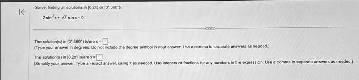Solve, finding all solutions in [0, 2π) or [0^∘, 360^∘).
2sin^2x + √(3)sin x = 0
The solution(s) in [0^∘, 360^∘) is/are x =
(Type your answer in degrees. Do not include the degree symbol in your answer. Use a comma to separate answers as needed.)
The solution(s) in [0, 2π) is/are x =
(Simplify your answer. Type an exact answer, using π as needed. Use integers or fractions for any numbers in the expression. Use a comma to separate answers as needed.)