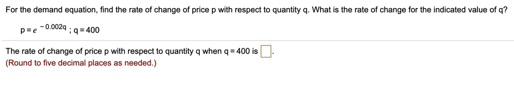 For the demand equation, find the rate of change of price p with respect to quantity q. What is the rate of change for the indicated value of q?
p = e^-0.002q ; q = 400
The rate of change of price p with respect to quantity q when q = 400 is .
(Round to five decimal places as needed.)