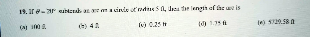 19. If θ = 20^∘ subtends an arc on a circle of radius 5 ft, then the length of the arc is
(a) 100 ft
(b) 4 ft
(c) 0.25 ft
(d) 1.75 ft
(e) 5729.58 ft
