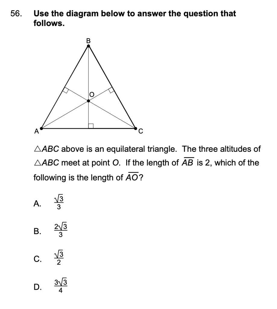 56. Use the diagram below to answer the question that follows.
B
A
C
?ABC above is an equilateral triangle. The three altitudes of ?ABC meet at point O. If the length of AB is 2, which of the following is the length of AO?
(√(3))/(3)
A.
(2√(3))/(3)
B.
(√(3))/(2)
C.
(3√(3))/(4)
D.