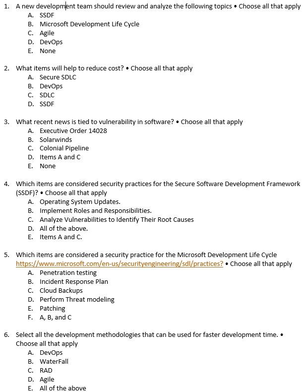 1. A new development team should review and analyze the following topics • Choose all that apply
A. SSDF
B. Microsoft Development Life Cycle
C. Agile
D. DevOps
E. None

2. What items will help to reduce cost? • Choose all that apply
A. Secure SDLC
B. DevOps
C. SDLC
D. SSDF

3. What recent news is tied to vulnerability in software? • Choose all that apply
A. Executive Order 14028
B. Solarwinds
C. Colonial Pipeline
D. Items A and C
E. None

4. Which items are considered security practices for the Secure Software Development Framework (SSDF)? • Choose all that apply
A. Operating System Updates.
B. Implement Roles and Responsibilities.
C. Analyze Vulnerabilities to Identify Their Root Causes
D. All of the above.
E. Items A and C.

5. Which items are considered a security practice for the Microsoft Development Life Cycle https://www.microsoft.com/en-us/securityengineering/sdl/practices? • Choose all that apply
A. Penetration testing
B. Incident Response Plan
C. Cloud Backups
D. Perform Threat modeling
E. Patching
F. A, B, and C

6. Select all the development methodologies that can be used for faster development time. • Choose all that apply
A. DevOps
B. WaterFall
C. RAD
D. Agile
E. All of the above