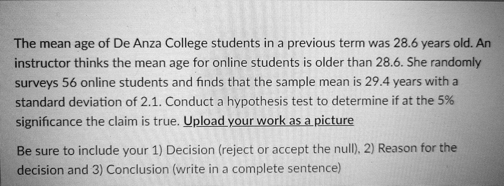The mean age of De Anza College students in a previous term was 28.6 years old. An instructor thinks the mean age for online students is older than 28.6. She randomly surveys 56 online students and finds that the sample mean is 29.4 years with a standard deviation of 2.1. Conduct a hypothesis test to determine if at the 5% significance the claim is true. Be sure to include your 1) Decision (reject or accept the null), 2) Reason for the decision and 3) Conclusion (write in a complete sentence)