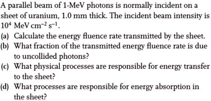 A parallel beam of 1-MeV photons is normally incident on a sheet of uranium, 1.0 mm thick. The incident beam intensity is 10^4 MeV cm^-2 s^-1.
(a) Calculate the energy fluence rate transmitted by the sheet.
(b) What fraction of the transmitted energy fluence rate is due to uncollided photons?
(c) What physical processes are responsible for energy transfer to the sheet?
(d) What processes are responsible for energy absorption in the sheet?
