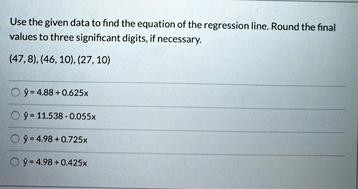 Use the given data to find the equation of the regression line. Round the final values to three significant digits, if necessary.
(47, 8), (46, 10), (27, 10)
y? = 4.88 + 0.625x
y? = 11.538 - 0.055x
y? = 4.98 + 0.725x
y? = 4.98 + 0.425x
