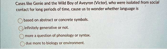 Cases like Genie and the Wild Boy of Aveyron (Victor), who were isolated from social
contact for long periods of time, cause us to wonder whether language is
based on abstract or concrete symbols.
infinitely generative or not.
more a question of phonology or syntax.
due more to biology or environment.