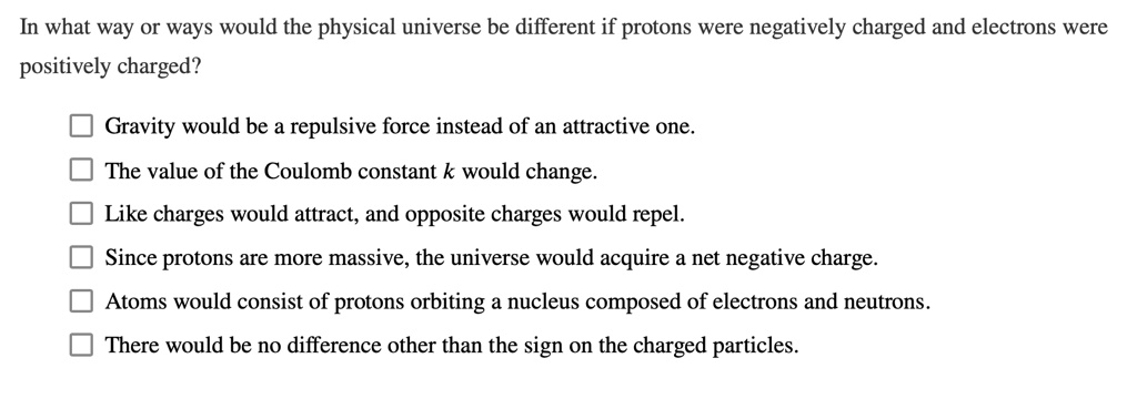 In what way or ways would the physical universe be different if protons were negatively charged and electrons were positively charged?

Gravity would be a repulsive force instead of an attractive one.
The value of the Coulomb constant k would change.
Like charges would attract, and opposite charges would repel.
Since protons are more massive, the universe would acquire a net negative charge.
Atoms would consist of protons orbiting a nucleus composed of electrons and neutrons.
There would be no difference other than the sign on the charged particles.