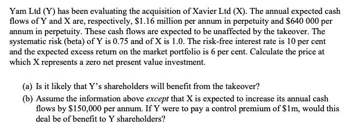 Yam Ltd (Y) has been evaluating the acquisition of Xavier Ltd (X). The annual expected cash
flows of Y and X are, respectively, 1.16 million per annum in perpetuity and640 000 per
annum in perpetuity. These cash flows are expected to be unaffected by the takeover. The
systematic risk (beta) of Y is 0.75 and of X is 1.0. The risk-free interest rate is 10 per cent
and the expected excess return on the market portfolio is 6 per cent. Calculate the price at
which X represents a zero net present value investment.
(a) Is it likely that Y's shareholders will benefit from the takeover?
(b) Assume the information above except that X is expected to increase its annual cash
flows by 150,000 per annum. If Y were to pay a control premium of1m, would this
deal be of benefit to Y shareholders?