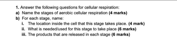 1. Answer the following questions for cellular respiration:
a) Name the stages of aerobic cellular respiration (4 marks)
b) For each stage, name:
i. The location inside the cell that this stage takes place. (4 mark)
ii. What is needed/used for this stage to take place (6 marks)
iii. The products that are released in each stage (6 marks)