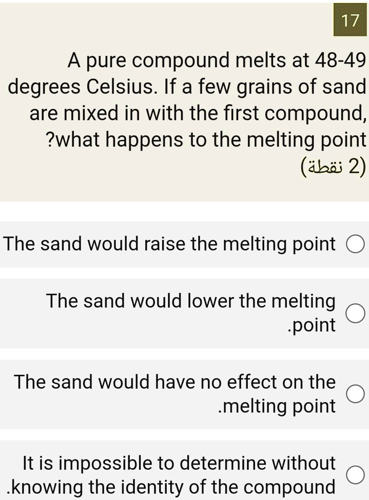 A pure compound melts at 48-49 degrees Celsius. If a few grains of sand are mixed in with the first compound, what happens to the melting point?

The sand would raise the melting point
The sand would lower the melting point
The sand would have no effect on the melting point
It is impossible to determine without knowing the identity of the compound