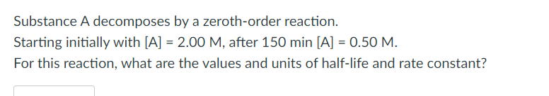 Substance A decomposes by a zeroth-order reaction. Starting initially with [A] = 2.00 M, after 150 min [A] = 0.50 M. For this reaction, what are the values and units of half-life and rate constant?