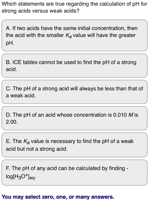 Which statements are true regarding the calculation of pH for strong acids versus weak acids?
A. If two acids have the same initial concentration, then the acid with the smaller Ka value will have the greater pH.
B. ICE tables cannot be used to find the pH of a strong acid.
C. The pH of a strong acid will always be less than that of a weak acid.
D. The pH of an acid whose concentration is 0.010 M is 2.00.
E. The Ka value is necessary to find the pH of a weak acid but not a strong acid.
F. The pH of any acid can be calculated by finding -log[H3O+]eq.
You may select zero, one, or many answers.